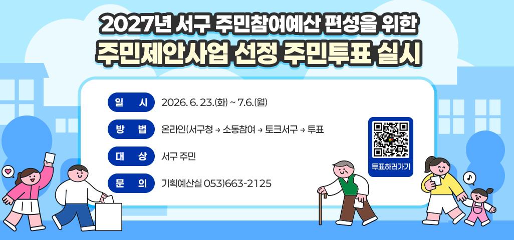 2027년 서구 주민참여예산 편성을 위한 주민제안사업 선정 주민투표 실시 일시 : 2026. 6. 23.(화) ~ 7.6.(월) 방법 : 온라인(서구청 → 소통참여 → 토크서구 → 투표  대상 : 서구 주민 문의 : 기획예산실 053)663-2125 qr코드(https://www.dgs.go.kr:444/daegu/vote/view.jsp?category=VOTE&vote_id=A_VOTEMID_00003283) 투표하러가기