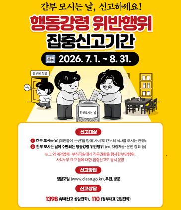 간부 모시는 날, 신고하세요! 행동강령 위반행위 집중신고기간 2026. 7. 1. ~ 8. 31. 간부모시는 날 신고대상 1. 간부 모시는 날 (직원들이 순번을 통해 사비로 간부의 식사를 모시는 관행) 2. 간부 모시는 날에 수반되는 행동강령 위반행위 (ex. 차량제공·운전 강요 등) ※그 외 계약업체·부하직원에게 직무권한을 행사한 부당행위, 사적노무 요구 등에 대한 집중 신고도 동시 운영 신고방법 청렴포털 (www.clean.go.kr),우편,방문 신고상담 1398 (부패신고 상담전화), 110 (정부대표 민원전화)