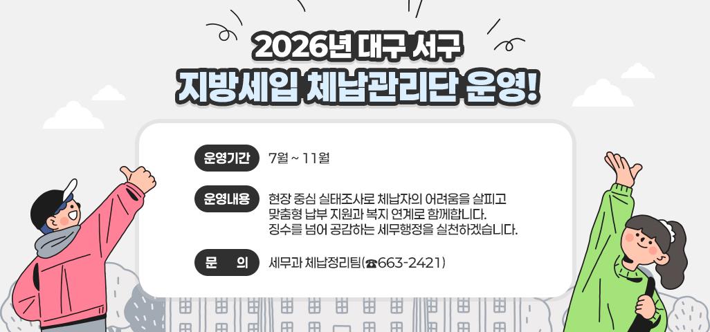 2026년 대구 서구 지방세입 체납관리단 운영!  ❍ 운영기간 : 7월 ~ 11월  ❍ 운영내용    현장 중심 실태조사로 체납자의 어려움을 살피고    맞춤형 납부 지원과 복지 연계로 함께합니다.    징수를 넘어 공감하는 세무행정을 실천하겠습니다.  ❍ 문의 : 세무과 체납정리팀(☎663-2421)