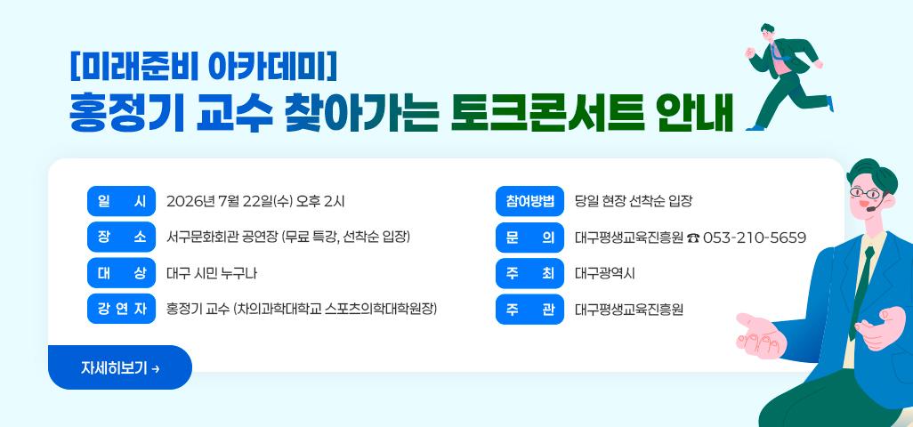 [미래준비 아카데미] 홍정기 교수 찾아가는 토크콘서트 안내  📍 일 시: 2026년 7월 22일(수) 오후 2시 📍 장 소: 서구문화회관 공연장 (무료 특강, 선착순 입장) 👥 대 상: 대구 시민 누구나 🎤 강연자: 홍정기 교수 (차의과학대학교 스포츠의학대학원장) 📝 참여방법 : 당일 현장 선착순 입장 📞 문 의: 대구평생교육진흥원 ☎ 053-210-5659 🎯 주 최: 대구광역시 🎯 주 관: 대구평생교육진흥원