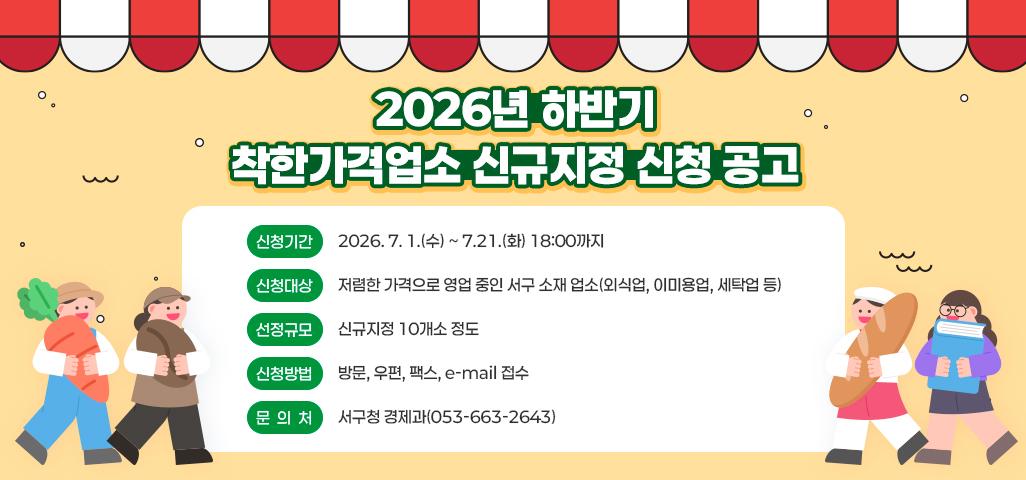2026년 하반기 착한가격업소 신규지정 신청 공고 신청기간: 2026. 7. 1.(수) ~ 7.21.(화) 18:00까지  신청대상: 저렴한 가격으로 영업 중인 서구 소재 업소(외식업, 이미용업, 세탁업 등) 선정규모: 신규지정 10개소 정도 신청방법: 방문, 우편, 팩스, e-mail 접수 문의처: 서구청 경제과(053-663-2643)