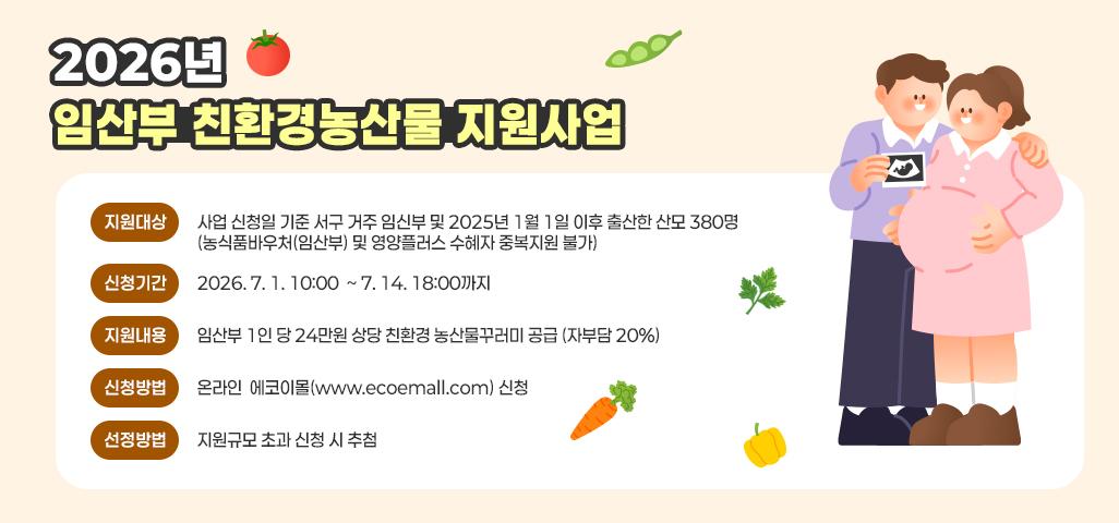 2026년 임산부 친환경농산물 지원사업   *지원대상 : 사업 신청일 기준 서구 거주 임신부 및 2025년 1월 1일 이후 출산한 산모 380명 (농식품바우처(임산부) 및 영양플러스 수혜자 중복지원 불가) *신청기간 : 2026. 7. 1. 10:00  ~ 7. 14. 18:00까지 *지원내용 : 임산부 1인 당 24만원 상당 친환경 농산물꾸러미 공급 (자부담 20%) *신청방법 : 온라인  에코이몰(www.ecoemall.com) 신청 *선정방법 :  지원규모 초과 신청 시 추첨
