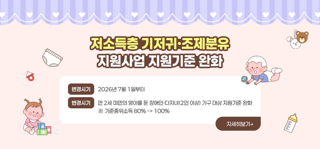 <저소득층 기저귀·조제분유 지원사업 지원기준 완화> 변경시기 : 2026년 7월 1일부터 변경사항 : 만 2세 미만의 영아를 둔 장애인다자녀(2인 이상) 가구 대상 지원기준 완화           ※ 기준중위소득 80% -> 100%