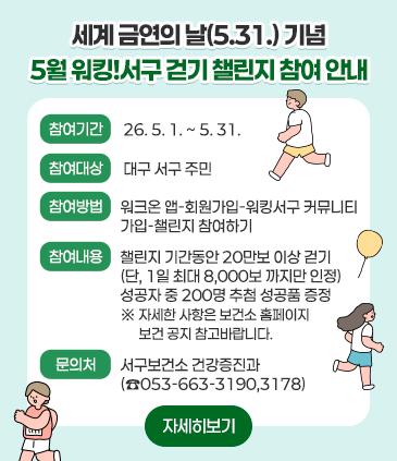 1. 제목: 세계 금연의 날(5.31.) 기념 5월 워킹!서구 걷기 챌린지 참여 안내 2. 참여기간 :26. 5. 1. ~ 5. 31. 3. 참여대상: 대구 서구 주민 4. 참여방법 : 워크온 앱-회원가입-워킹서구 커뮤니티 가입-챌린지 참여하기 5. 참여내용: 챌린지 기간동안 20만보 이상 걷기(단, 1일 최대 8,000보 까지만 인정), 성공자 중 200명 추첨 성공품 증정 ※ 자세한 사항은 보건소 홈페이지 보건 공지 참고바랍니다. 6.. 문의처: 서구보건소 건강증진과(☎053-663-3190,3178)