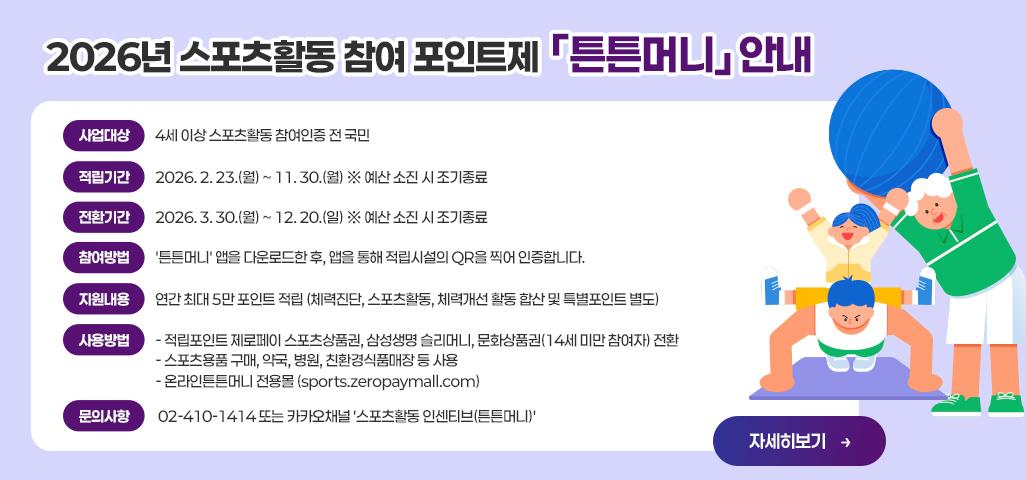 ▣ 2026년 스포츠활동 참여 포인트제 「튼튼머니」 안내 *사업대상 : 4세 이상 스포츠활동 참여인증 전 국민 *적립기간 : 2026. 2. 23.(월) ~ 11. 30.(월) ※ 예산 소진 시 조기종료 *전환기간 : 2026. 3. 30.(월) ~ 12. 20.(일) ※ 예산 소진 시 조기종료 *참여방법 : '튼튼머니' 앱을 다운로드한 후, 앱을 통해 적립시설의 QR을 찍어 인증합니다. *지원내용 : 연간 최대 5만 포인트 적립 (체력진단, 스포츠활동, 체력개선 활동 합산 및 특별포인트 별도) *사용방법    - 적립포인트 제로페이 스포츠상품권, 삼성생명 슬리머니, 문화상품권(14세 미만 참여자) 전환    - 스포츠용품 구매, 약국, 병원, 친환경식품매장 등 사용    - 온라인튼튼머니 전용몰 (sports.zeropaymall.com) *문의사항 : 02-410-1414 또는 카카오채널 '스포츠활동 인센티브(튼튼머니)' * 기간 : 현재 ~ 2026. 12. 31.