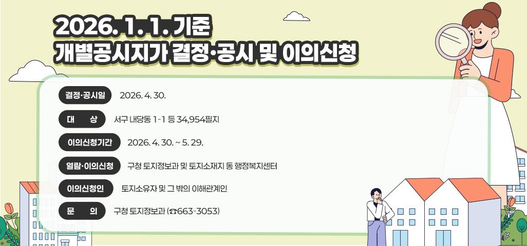2026. 1. 1. 기준 개별공시지가 결정ㆍ공시 및 이의신청   • 결정ㆍ공시일 : 2026. 4. 30.   • 대        상 : 서구 내당동 1-1 등 34,954필지   • 이의신청기간 : 2026. 4. 30. ~ 5. 29.   • 열람ㆍ이의신청 : 구청 토지정보과 및 토지소재지 동 행정복지센터   • 이의신청인 : 토지소유자 및 그 밖의 이해관계인   • 문        의 : 구청 토지정보과 (☎663-3053)