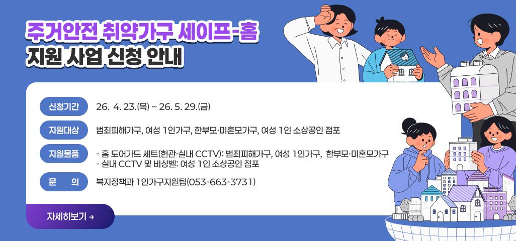 주거안전 취약가구 세이프-홈 지원 사업 신청 안내 신청기간: 26.  4. 23.(목) ~ 26. 5. 29.(금)  지원대상: 범죄피해가구, 여성 1인가구, 한부모·미혼모가구, 여성 1인 소상공인 점포 지원물품   -홈 도어가드 세트(현관·실내 CCTV): 범죄피해가구, 여성 1인가구,  한부모·미혼모가구   -실내 CCTV 및 비상벨: 여성 1인 소상공인 점포 문의: 복지정책과 1인가구지원팀(053-663-3731)