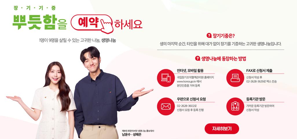 장·기·기·증 뿌듯함을 예약하세요 1명이 9명을 살릴 수 있는 고귀한 나눔, 생명나눔 제8대 희망의씨앗 생명나눔 홍보대사 남윤수·성해은 장기기증은? 생의 마지막 순간, 타인을 위해 대가 없이 장기를 기증하는 고귀한 생명나눔입니다. 생명나눔에 동참하는 방법 인터넷, 모바일 활용 : 국립장기조직혈액관리원 홈페이지 www.konos.go.kr 에서 본인인증을 거쳐 등록 FAX로 신청서 제출 : 신청서 작성 후 02-2628-3629로 팩스 전송 우편으로 신청서 요청 : 02-2628-3602로 신청서 요청 후 등록 진행 등록기관 방문 : 가까운 등록기관 방문하여 신청서 작성