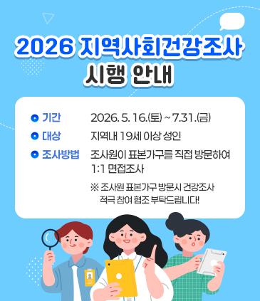 <2026 지역사회건강조사 시행 안내> 기간 : 2026. 5. 16.(토) ~ 7.31.(금) 대상 :  지역내 19세 이상 성인 조사방법 : 조사원이 표본가구를 직접 방문하여 1:1 면접조사 ※ 조사원 표본가구 방문시 건강조사 적극 참여 협조 부탁드립니다!