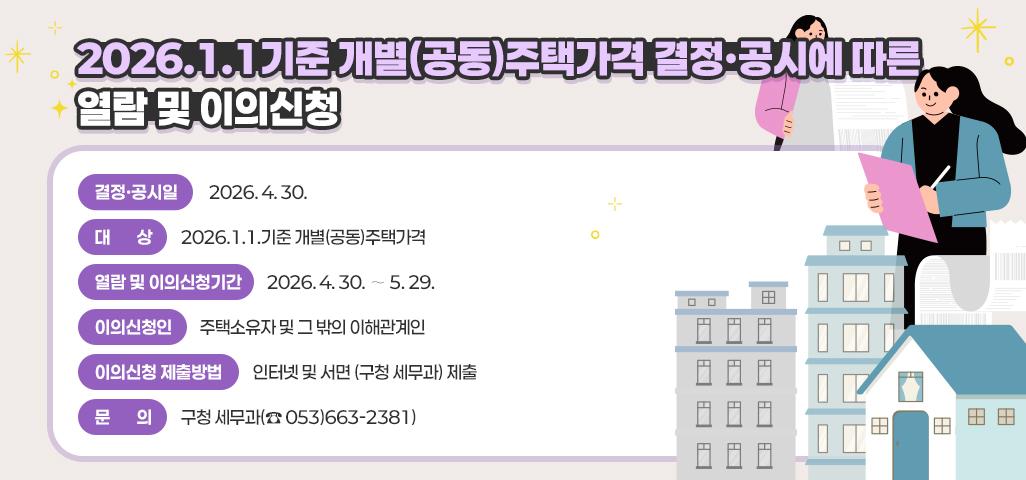 『2026.1.1.기준』개별(공동)주택가격 결정·공시에 따른 열람 및 이의신청     - 결정·공시일 : 2026. 4. 30.     - 대     상 : 2026.1.1.기준 개별(공동)주택가격     - 열람 및 이의신청기간 : 2026. 4. 30. ∼ 5. 29.     - 이의신청인 : 주택소유자 및 그 밖의 이해관계인     - 이의신청 제출방법 : 인터넷 및 서면 (구청 세무과) 제출     - 문     의 : 구청 세무과(☎ 053)663-2381)