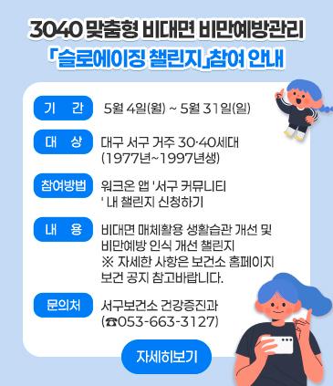 1. 제목: 3040 맞춤형 비대면 비만예방관리 「슬로에이징 챌린지」참여 안내 2. 기간 : 5월 4일(월) ~ 5월 31일(일) 3. 대상: 대구 서구 거주 30·40세대 (1977년~1997년생) 4. 신청방법 : 워크온 앱 '서구 커뮤니티' 내 챌린지 신청하기 5. 내용: 비대면 매체활용 생활습관 개선 및 비만예방 인식 개선 챌린지 ※ 자세한 사항은 보건소 홈페이지 보건 공지 참고바랍니다. 6.. 문의처: 서구보건소 건강증진과(☎053-663-3127)