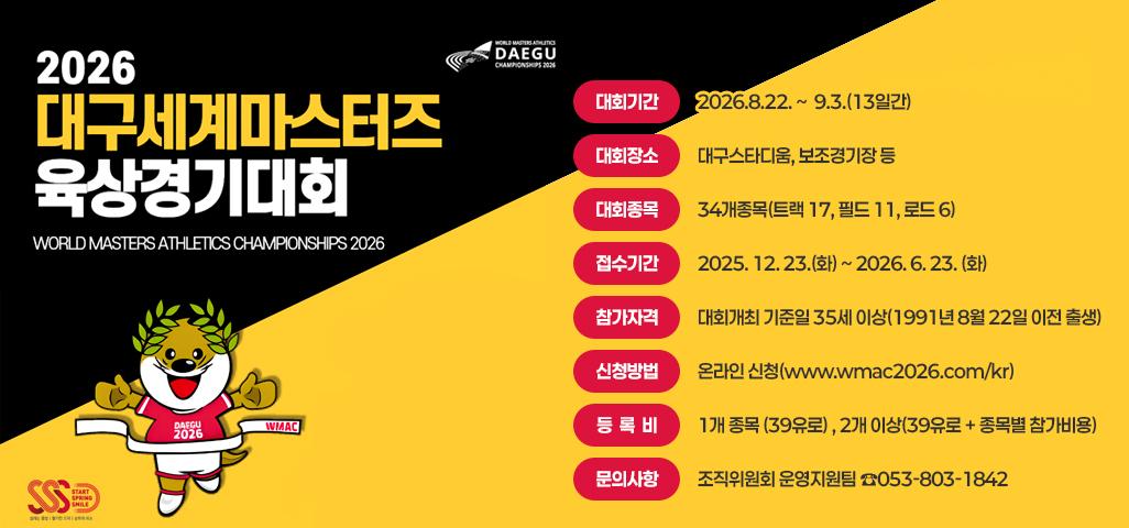 2026대구세계마스터즈 육상경기대회 WORLD MASTERS ATHLETICS CHAMPIONSHIPS 2026  대회기간: 2026.8.22. ~  9.3.(13일간) 대회장소: 대구스타디움, 보조경기장 등 대회종목: 34개종목(트랙 17, 필드 11, 로드 6) 접수기간: 2025. 12. 23.(화) ~ 2026. 6. 23. (화) 참가자격: 대회개최 기준일 35세 이상(1991년 8월 22일 이전 출생) 신청방법: 온라인 신청(www.wmac2026.com/kr) 등 록 비 : 1개 종목 (39유로) , 2개 이상(39유로 + 종목별 참가비용) 문의사항: 조직위원회 운영지원팀 ☎053-803-1842