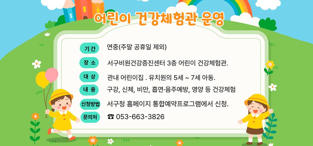 어린이 건강체험관 운영 기간 : 연중(주말 공휴일 제외) 장소 : 서구비원건강증진센터 3층 어린이 건강체험관. 대상 : 관내 어린이집. 유치원의 5세 ~ 7세 아동. 내용 : 구강, 신체, 비만, 흡연·음주예방, 영양 등 건강체험 신청방법 : 서구청 홈페이지 통합예약프로그램에서 신청. 문의처 : ☎ 053-663-3826