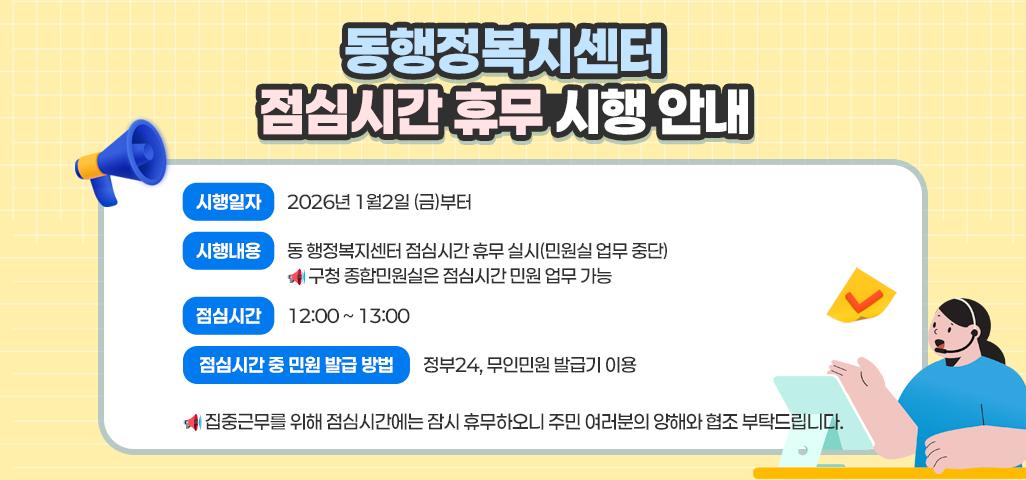 동행정복지센터 점심시간 휴무 시행 안내 시행일자: 2026년 1월2일 (금)부터 시행내용: 동 행정복지센터 점심시간 휴무 실시(민원실 업무 중단)   * 구청 종합민원실은 점심시간 민원 업무 가능 점심시간: 12:00 ~ 13:00 점심시간 중 민원 발급 방법 : 정부24, 무인민원 발급기 이용  *집중근무를 위해 점심시간에는 잠시 휴무하오니 주민 여러분의 양해와 협조 부탁드립니다.